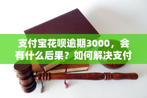 支付宝花呗逾期3000，会有什么后果？如何解决支付宝花呗逾期3000问题？