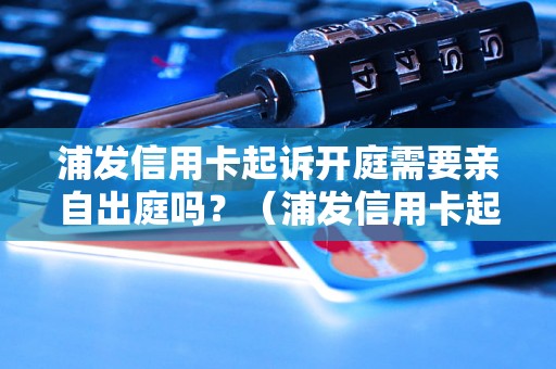 浦发信用卡起诉开庭需要亲自出庭吗？（浦发信用卡起诉开庭流程解析）