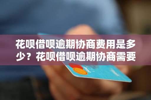 花呗借呗逾期协商费用是多少？花呗借呗逾期协商需要准备哪些资料？