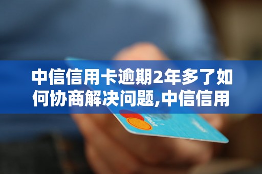 中信信用卡逾期2年多了如何协商解决问题,中信信用卡逾期后的还款方案