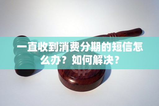 一直收到消费分期的短信怎么办？如何解决？