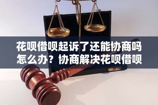 花呗借呗起诉了还能协商吗怎么办？协商解决花呗借呗起诉问题的方法