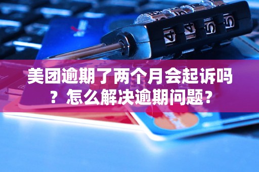 美团逾期了两个月会起诉吗？怎么解决逾期问题？