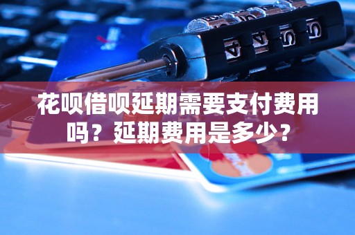 花呗借呗延期需要支付费用吗？延期费用是多少？