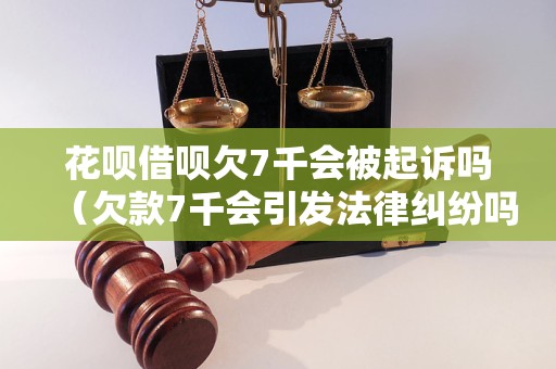 花呗借呗欠7千会被起诉吗（欠款7千会引发法律纠纷吗）