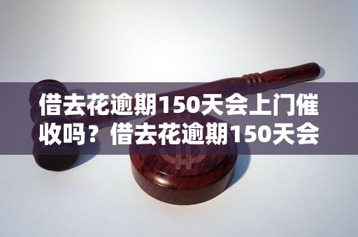 借去花逾期150天会上门催收吗？借去花逾期150天会有什么后果？