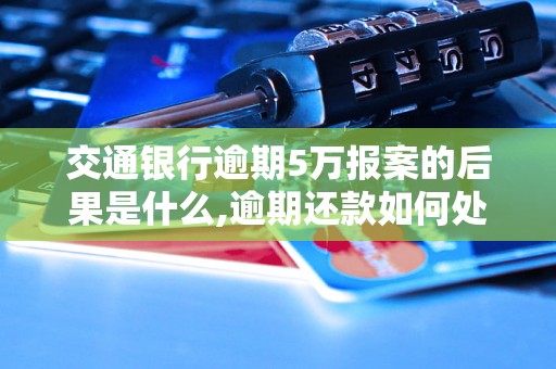 交通银行逾期5万报案的后果是什么,逾期还款如何处理