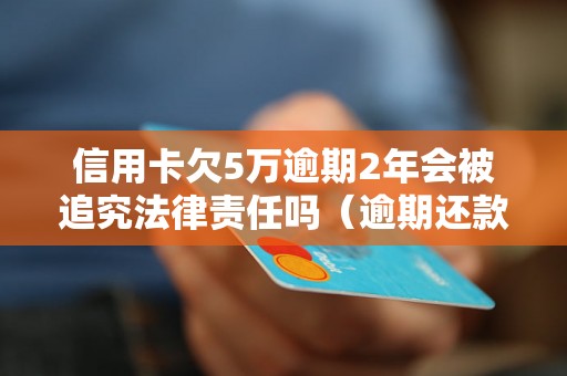 信用卡欠5万逾期2年会被追究法律责任吗（逾期还款后果及解决办法）