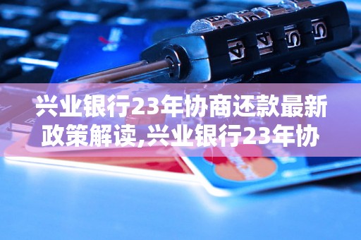 兴业银行23年协商还款最新政策解读,兴业银行23年协商还款具体流程