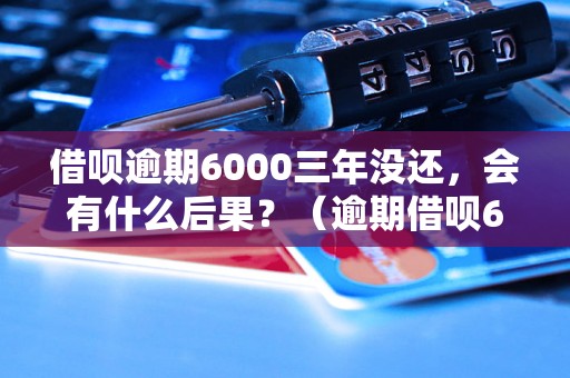 借呗逾期6000三年没还，会有什么后果？（逾期借呗6000元三年不还的处理方式）