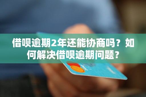 借呗逾期2年还能协商吗？如何解决借呗逾期问题？