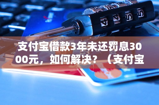 支付宝借款3年未还罚息3000元，如何解决？（支付宝借款未还罚息处理方法）