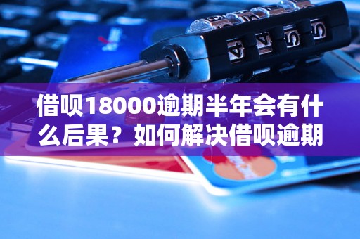 借呗18000逾期半年会有什么后果？如何解决借呗逾期问题？