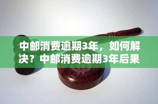 中邮消费逾期3年，如何解决？中邮消费逾期3年后果严重吗？