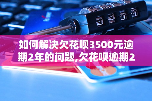 如何解决欠花呗3500元逾期2年的问题,欠花呗逾期2年有什么后果