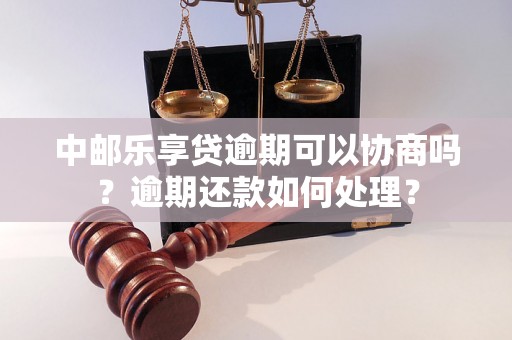 中邮乐享贷逾期可以协商吗？逾期还款如何处理？