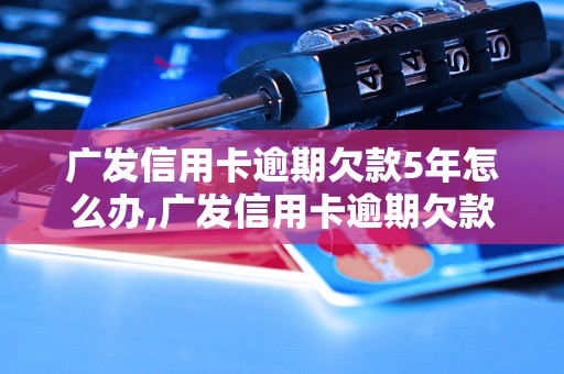 广发信用卡逾期欠款5年怎么办,广发信用卡逾期欠款后果严重吗