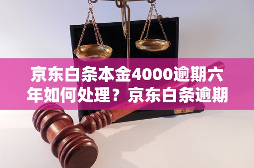 京东白条本金4000逾期六年如何处理？京东白条逾期六年后的后果和解决方法