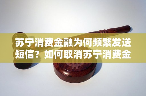 苏宁消费金融为何频繁发送短信？如何取消苏宁消费金融短信订阅？