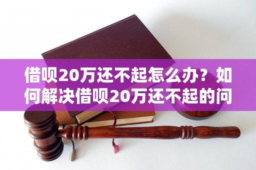 借呗20万还不起怎么办？如何解决借呗20万还不起的问题