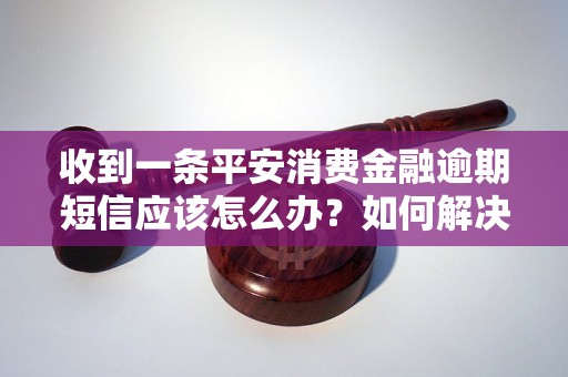 收到一条平安消费金融逾期短信应该怎么办？如何解决平安消费金融逾期问题