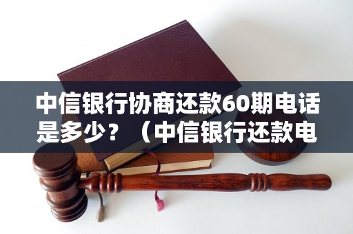 中信银行协商还款60期电话是多少？（中信银行还款电话咨询指南）