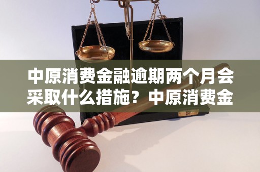 中原消费金融逾期两个月会采取什么措施？中原消费金融逾期两个月会采取何种法律行动？