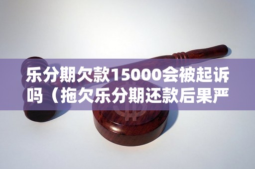 乐分期欠款15000会被起诉吗（拖欠乐分期还款后果严重吗）