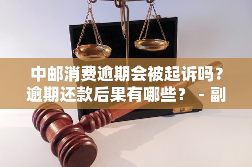 中邮消费逾期会被起诉吗？逾期还款后果有哪些？ - 副本