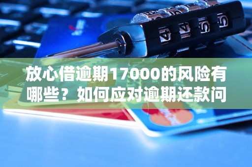 放心借逾期17000的风险有哪些？如何应对逾期还款问题？