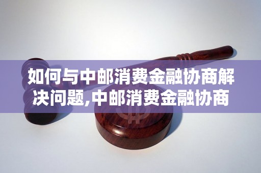 如何与中邮消费金融协商解决问题,中邮消费金融协商技巧分享