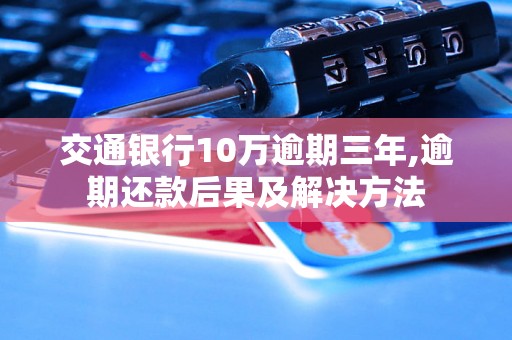 交通银行10万逾期三年,逾期还款后果及解决方法