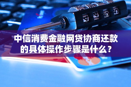 中信消费金融网贷协商还款的具体操作步骤是什么？