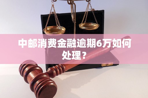 中邮消费金融逾期6万如何处理？