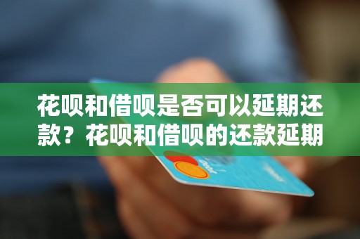 花呗和借呗是否可以延期还款？花呗和借呗的还款延期政策介绍