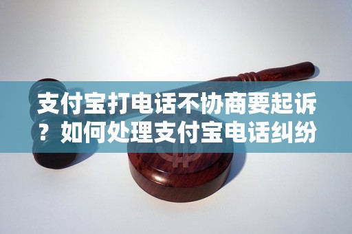 支付宝打电话不协商要起诉？如何处理支付宝电话纠纷？