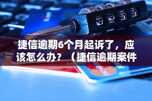 捷信逾期6个月起诉了，应该怎么办？（捷信逾期案件处理流程详解）