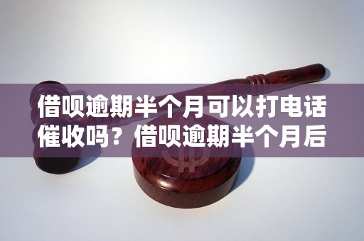 借呗逾期半个月可以打电话催收吗？借呗逾期半个月后会发生什么？