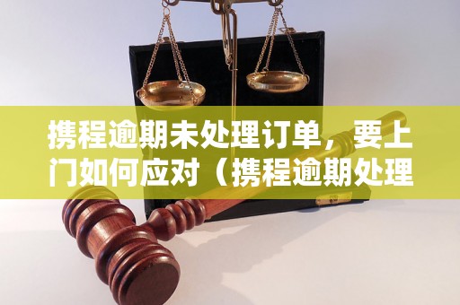 携程逾期未处理订单，要上门如何应对（携程逾期处理流程详解）