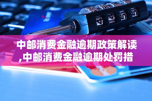 中邮消费金融逾期政策解读,中邮消费金融逾期处罚措施