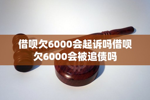 借呗欠6000会起诉吗借呗欠6000会被追债吗