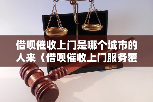 借呗催收上门是哪个城市的人来（借呗催收上门服务覆盖城市有哪些）