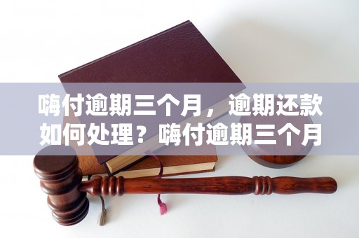 嗨付逾期三个月，逾期还款如何处理？嗨付逾期三个月的后果及解决方案