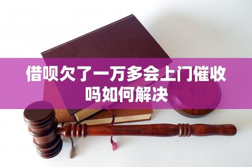 借呗欠了一万多会上门催收吗如何解决