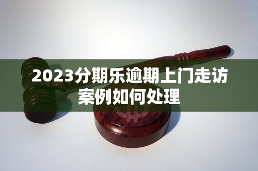 2023分期乐逾期上门走访案例如何处理