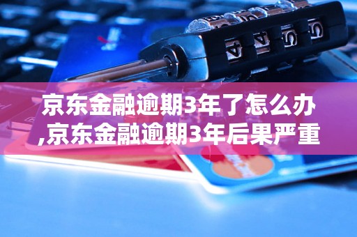 京东金融逾期3年了怎么办,京东金融逾期3年后果严重吗