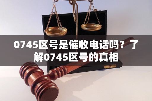 0745区号是催收电话吗？了解0745区号的真相