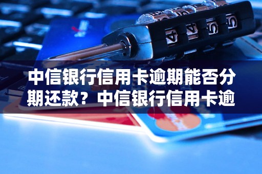 中信银行信用卡逾期能否分期还款？中信银行信用卡逾期还款的分期规则详解