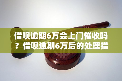 借呗逾期6万会上门催收吗？借呗逾期6万后的处理措施有哪些？