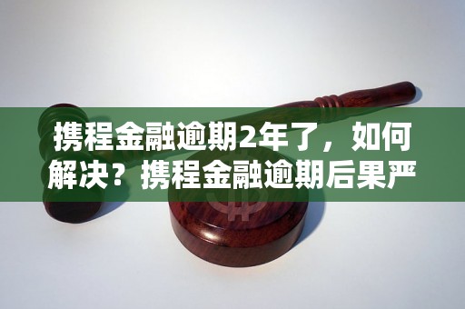 携程金融逾期2年了，如何解决？携程金融逾期后果严重吗？